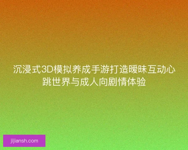 沉浸式3D模拟养成手游打造暧昧互动心跳世界与成人向剧情体验
