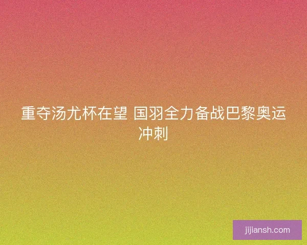重夺汤尤杯在望 国羽全力备战巴黎奥运冲刺