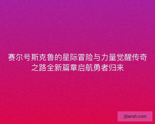 赛尔号斯克鲁的星际冒险与力量觉醒传奇之路全新篇章启航勇者归来