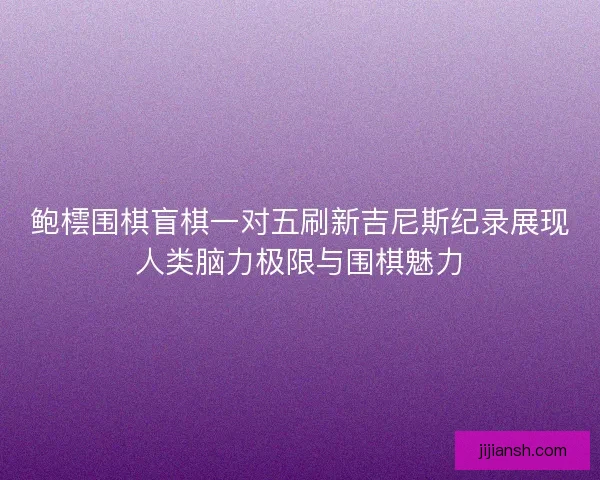 鲍橒围棋盲棋一对五刷新吉尼斯纪录展现人类脑力极限与围棋魅力