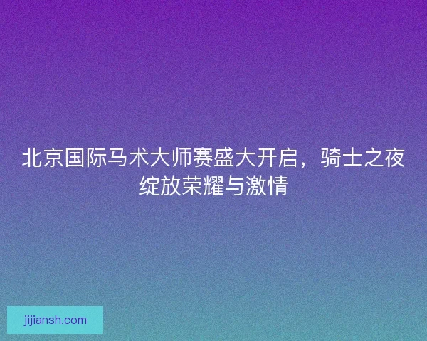 北京国际马术大师赛盛大开启，骑士之夜绽放荣耀与激情