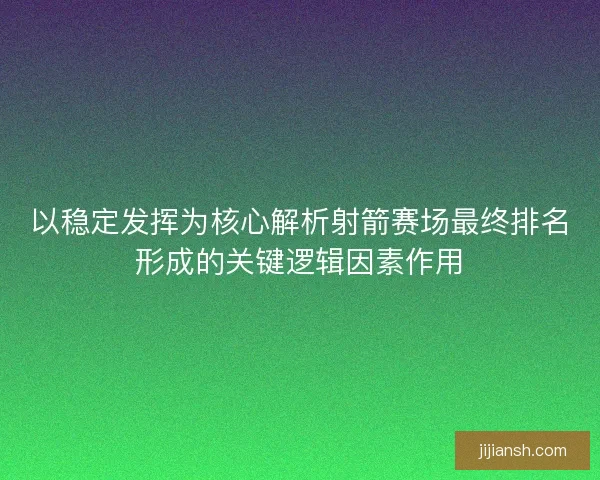 以稳定发挥为核心解析射箭赛场最终排名形成的关键逻辑因素作用