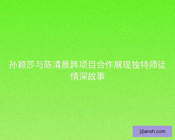 孙颖莎与陈清晨跨项目合作展现独特师徒情深故事