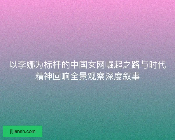 以李娜为标杆的中国女网崛起之路与时代精神回响全景观察深度叙事