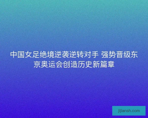 中国女足绝境逆袭逆转对手 强势晋级东京奥运会创造历史新篇章