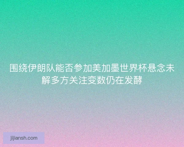 围绕伊朗队能否参加美加墨世界杯悬念未解多方关注变数仍在发酵