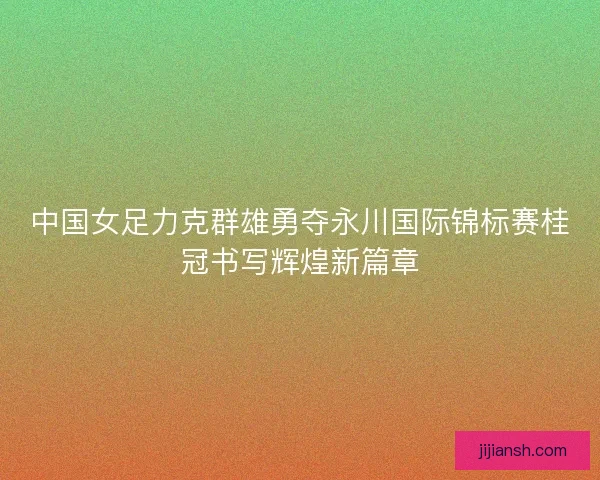 中国女足力克群雄勇夺永川国际锦标赛桂冠书写辉煌新篇章