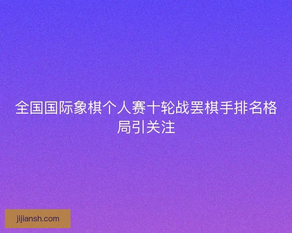 全国国际象棋个人赛十轮战罢棋手排名格局引关注